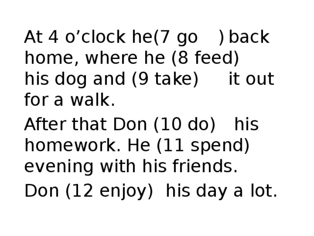 At 4 o’clock he(7 go  )  back home, where he (8 feed)    his dog and (9 take)   it out for a walk. After that Don (10 do)  his homework. He (11 spend)  evening with his friends. Don (12 enjoy)  his day a lot.