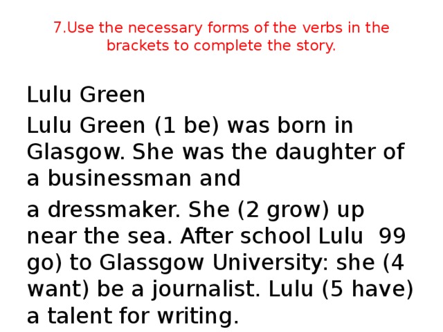 7.Use the necessary forms of the verbs in the brackets to complete the story. Lulu Green Lulu Green (1 be) was born in Glasgow. She was the daughter of a businessman and a dressmaker. She (2 grow) up near the sea. After school Lulu 99 go) to Glassgow University: she (4 want) be a journalist. Lulu (5 have) a talent for writing.