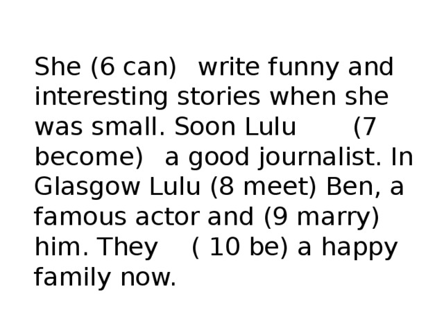 She (6 can)  write funny and interesting stories when she was small. Soon Lulu (7 become)  a good journalist. In Glasgow Lulu (8 meet) Ben, a famous actor and (9 marry)  him. They ( 10 be) a happy family now.