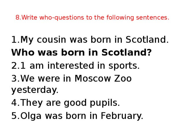 8.Write who-questions to the following sentences. 1.  My cousin was born in Scotland. Who was born in Scotland? 2.1  am interested in sports. 3.  We were in Moscow Zoo yesterday. 4.  They are good pupils. 5.  Olga was born in February.