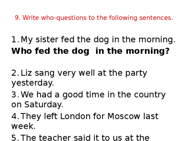 9. Write who-questions to the following sentences. 1.  My sister fed the dog in the morning. Who fed the dog in the morning?   2.  Liz sang very well at the party yesterday. 3.  We had a good time in the country on Saturday. 4.  They left London for Moscow last week. 5.  The teacher said it to us at the lesson yesterday.