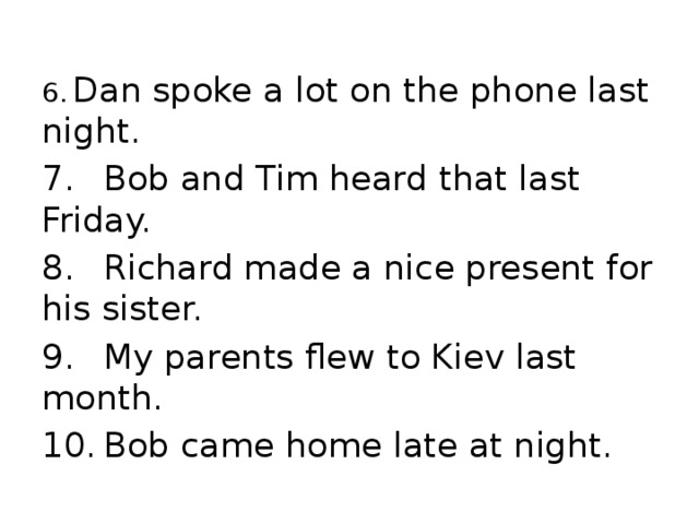 6.  Dan spoke a lot on the phone last night. 7.  Bob and Tim heard that last Friday. 8.  Richard made a nice present for his sister. 9.  My parents flew to Kiev last month. 10.  Bob came home late at night.