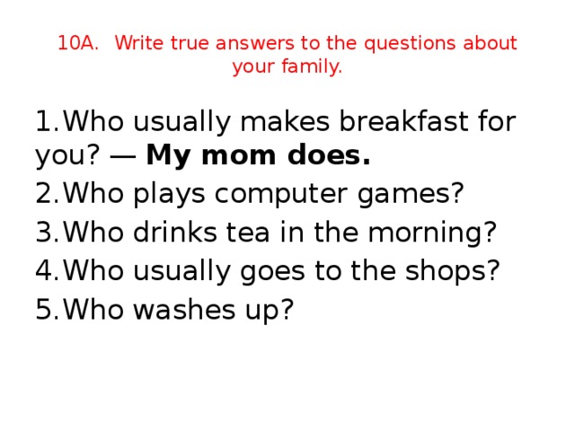 10A.  Write true answers to the questions about your family. 1.  Who usually makes breakfast for you? — My mom does. 2.  Who plays computer games?   3.  Who drinks tea in the morning?  4.  Who usually goes to the shops?  5.  Who washes up?