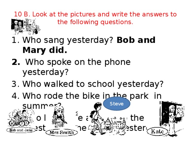 10 B. Look at the pictures and write the answers to the following questions. Who sang yesterday? Bob and Mary did.  Who spoke on the phone yesterday? Who walked to school yesterday? Who rode the bike in the park in summer? Who knew the answer to the question at the lesson yesterday? Steve