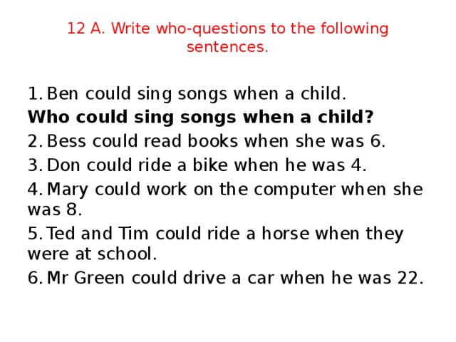 12 A. Write who-questions to the following sentences. 1.  Ben could sing songs when a child. Who could sing songs when a child?    2.  Bess could read books when she was 6. 3.  Don could ride a bike when he was 4. 4.  Mary could work on the computer when she was 8. 5.  Ted and Tim could ride a horse when they were at school. 6.  Mr Green could drive a car when he was 22.