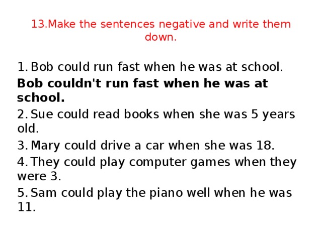 13.Make the sentences negative and write them down. 1.  Bob could run fast when he was at school. Bob couldn't run fast when he was at school. 2.  Sue could read books when she was 5 years old. 3.  Mary could drive a car when she was 18. 4.  They could play computer games when they were 3. 5.  Sam could play the piano well when he was 11.