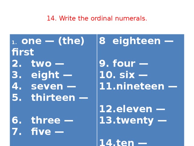 14. Write the ordinal numerals. 1.  one — (the) first  8 eighteen —  2.  two —  9. four —  3.  eight —  4.  seven —  10. six —  11.nineteen —  5.  thirteen —  6.  three —  12.eleven —  13.twenty —   7.  five —   14.ten —  15.twelve —