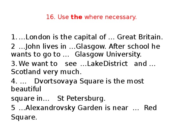 16. Use the where necessary. 1.  …London is the capital of … Great Britain. 2  …John lives in …Glasgow. After school he wants to go to …  Glasgow University. 3.  We want to  see  …Lake  District  and …  Scotland very much. 4. …  Dvortsovaya Square is the most beautiful square in…  St Petersburg. 5  …Alexandrovsky Garden is near …  Red Square.