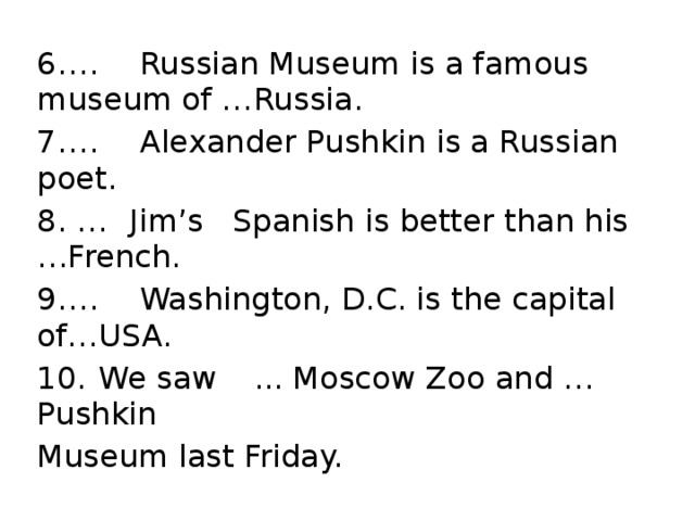 6.  …  Russian Museum is a famous museum of …  Russia. 7.  …  Alexander Pushkin is a Russian poet. 8. …  Jim’s  Spanish is better than his  …French. 9.  …  Washington, D.C. is the capital of…  USA. 10.  We saw  ... Moscow Zoo and … Pushkin Museum last Friday.