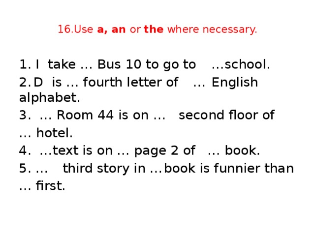 16.Use a, an or the where necessary. 1. I  take … Bus 10 to go to  …school. 2.  D is … fourth letter of  …  English alphabet. 3. … Room 44 is on …  second floor of … hotel. 4. …text is on … page 2 of  … book. 5. …  third story in …  book is funnier than … first.