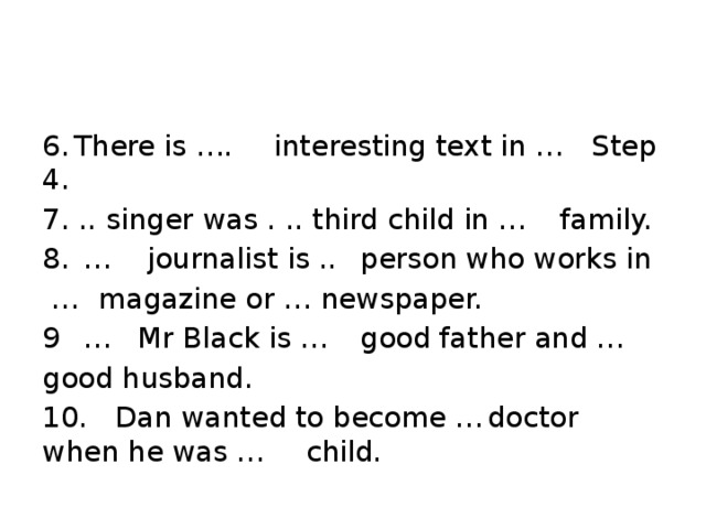 6.  There is ….  interesting text in …  Step 4. 7. ..  singer was . .. third child in …  family. 8.  …  journalist is ..  person who works in … magazine or … newspaper. 9  …  Mr Black is …  good father and … good husband. 10.  Dan wanted to become …  doctor when he was …  child.