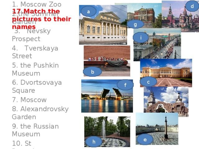 d 17.Match the pictures to their names a g 1. Moscow Zoo 2.the Summer Garden  3. Nevsky Prospect 4. Tverskaya Street 5. the Pushkin Museum 6. Dvortsovaya Square 7. Moscow 8. Alexandrovsky Garden 9. the Russian Museum 10. St Petersburg . i b c f e h