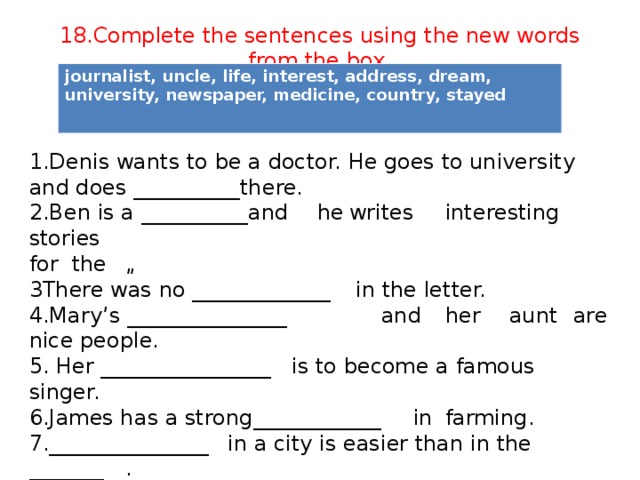 18.Complete the sentences using the new words from the box. journalist, uncle, life, interest, address, dream, university, newspaper, medicine, country, stayed 1.Denis wants to be a doctor. He goes to university and does __________there. 2.Ben is a __________and  he  writes  interesting stories for the  „ 3There was no _____________  in the letter. 4.Mary’s _______________    and  her  aunt  are nice people. 5. Her ________________  is to become a famous singer. 6.James has a strong  ____________  in  farming. 7._______________  in a city is easier than in the  _______  . 8. Lily ______________  with her grandparents yesterday.