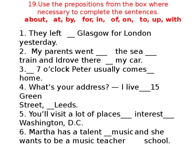 19.Use the prepositions from the box where necessary to complete the sentences.   about,  at, by,  for, in,  of, on,  to, up, with   1. They left  __ Glasgow for London yesterday. 2.  My parents went  ___  the sea ___  train and I  drove there  __  my car. 3.__ 7 o’clock Peter usually comes__  home. 4. What’s your address? — I live___15 Green Street, __Leeds. 5. You’ll visit a lot of places___  interest___ Washington, D.C. 6. Martha has a talent __music  and she wants to be a music teacher __  school.