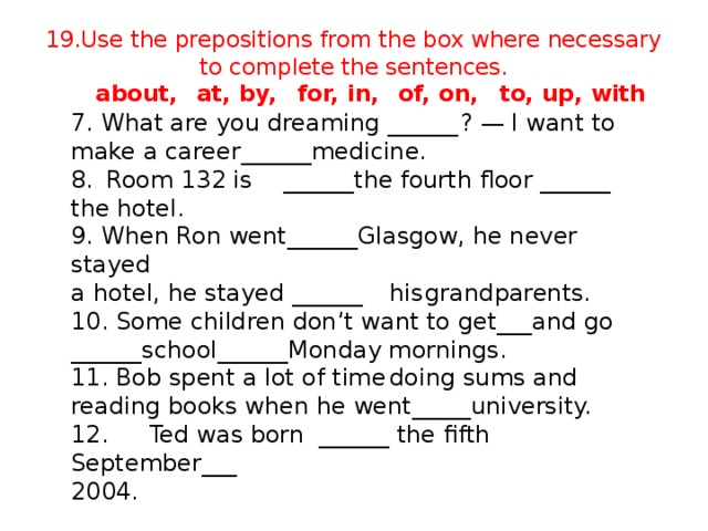 19.Use the prepositions from the box where necessary to complete the sentences.   about,  at, by,  for, in,  of, on,  to, up, with 7. What are you dreaming ______  ? — I want to make a career______medicine. 8.  Room 132 is  ______the fourth floor ______ the hotel. 9. When Ron went______Glasgow, he never stayed a hotel, he stayed ______  his  grandparents. 10. Some children don’t want to get___and go ______school______Monday mornings. 11. Bob spent a lot of time  doing sums and reading books when he went_____university. 12.  Ted was born  ______ the fifth  September___ 2004.