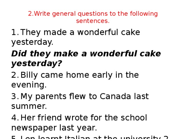 2.Write general questions to the following sentences. 1.  They made a wonderful cake yesterday. Did they make a wonderful cake yesterday? 2.  Billy came home early in the evening. 3.  My parents flew to Canada last summer. 4.  Her friend wrote for the school newspaper last year. 5.  Len learnt Italian at the university 2 years ago.