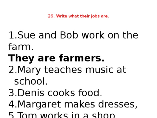 26. Write what their jobs are.   1.Sue and Bob work on the farm. They are farmers.  Mary teaches music at school. 3.Denis cooks food. 4.Margaret makes dresses, 5.Tom works in a shop.