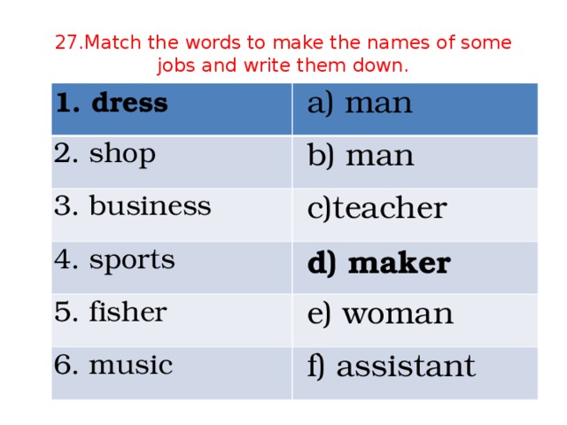 27.Match the words to make the names of some jobs and write them down. 1. dress a) man 2. shop b) man 3. business c)teacher 4. sports d) maker 5. fisher e) woman 6. music f) assistant
