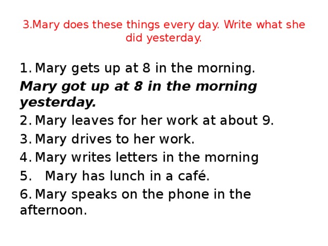 3.Mary does these things every day. Write what she did yesterday. 1.  Mary gets up at 8 in the morning. Mary got up at 8 in the morning yesterday.  2.  Mary leaves for her work at about 9. 3.  Mary drives to her work. 4.  Mary writes letters in the morning 5. Mary has lunch in a café. 6.  Mary speaks on the phone in the afternoon.