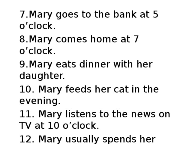 7.  Mary goes to the bank at 5 o’clock. 8.  Mary comes home at 7 o’clock. 9.  Mary eats dinner with her daughter. 10.  Mary feeds her cat in the evening. 11.  Mary listens to the news on TV at 10 o’clock. 12.  Mary usually spends her evenings at home.