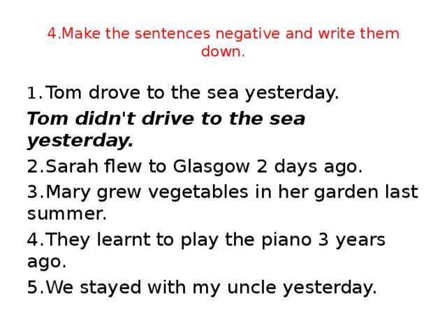 4.Make the sentences negative and write them down. 1 .  Tom drove to the sea yesterday. Tom didn't drive to the sea yesterday. 2.  Sarah flew to Glasgow 2 days ago. 3.  Mary grew vegetables in her garden last summer. 4.  They learnt to play the piano 3 years ago. 5.  We stayed with my uncle yesterday.