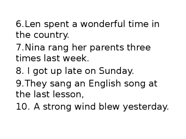 6.  Len spent a wonderful time in the country. 7.  Nina rang her parents three times last week. 8. I got up late on Sunday. 9.  They sang an English song at the last lesson, 10.  A strong wind blew yesterday.