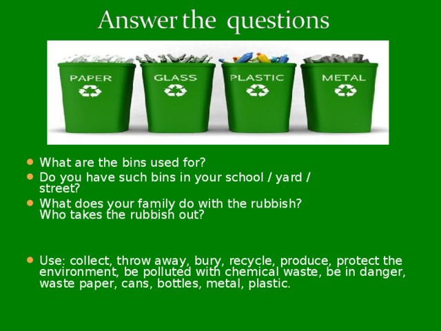 What are the bins used for? Do you have such bins in your school / yard /  street? What does your family do with the rubbish?  Who takes the rubbish out? Use: collect, throw away, bury, recycle, produce, protect the environment, be polluted with chemical waste, be in danger, waste paper, cans, bottles, metal, plastic.