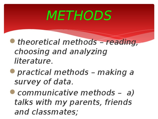METHODS theoretical methods – reading, choosing and analyzing literature. practical methods – making a survey of data . communicative methods – a) talks with my parents, friends and classmates; b) sociological surveys of my friends and classmates.