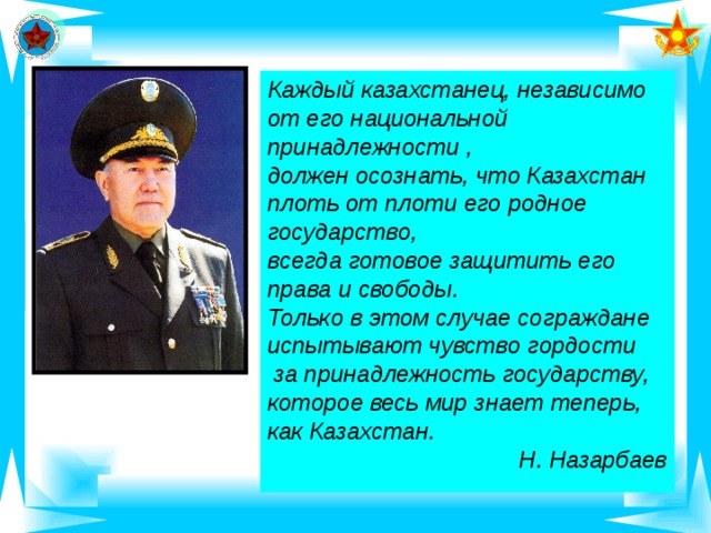 Каждый казахстанец, независимо от его национальной принадлежности , должен осознать, что Казахстан плоть от плоти его родное государство, всегда готовое защитить его права и свободы. Только в этом случае сограждане испытывают чувство гордости  за принадлежность государству, которое весь мир знает теперь, как Казахстан. Н. Назарбаев