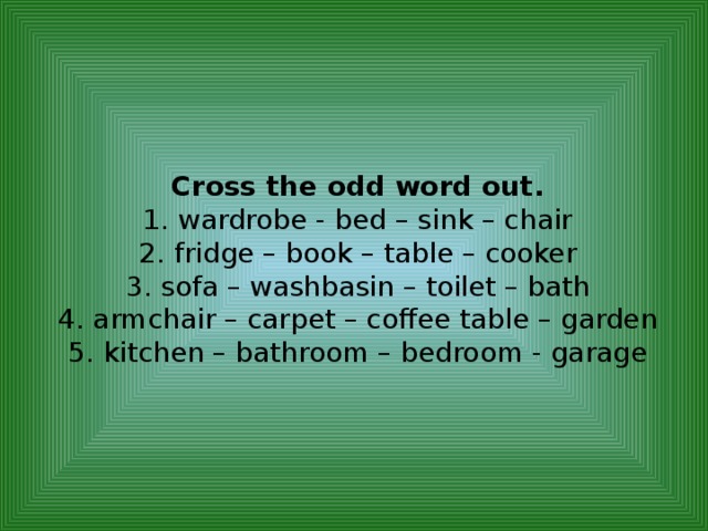 Cross the odd word out.  1. wardrobe - bed – sink – chair  2. fridge – book – table – cooker  3. sofa – washbasin – toilet – bath  4. armchair – carpet – coffee table – garden  5. kitchen – bathroom – bedroom - garage