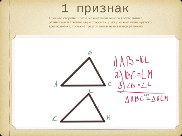 1 признак Если две стороны и угол между ними одного треугольника равны соотвественно двум сторонам у углу между ними другого треугольника, то такие треугольники называются равными.