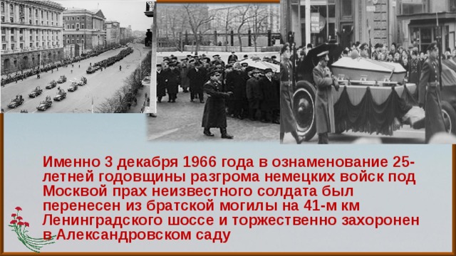 Именно 3 декабря 1966 года в ознаменование 25-летней годовщины разгрома немецких войск под Москвой прах неизвестного солдата был перенесен из братской могилы на 41-м км Ленинградского шоссе и торжественно захоронен в Александровском саду