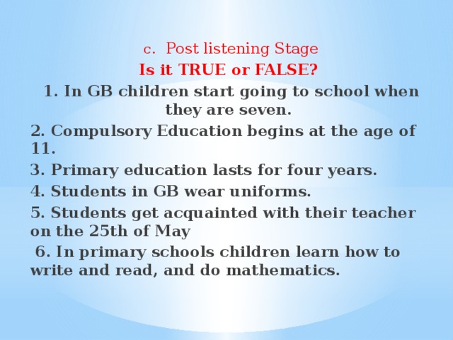 c.  Post listening Stage Is it TRUE or FALSE? 1. In GB children start going to school when they are seven. 2. Compulsory Education begins at the age of 11. 3. Primary education lasts for four years. 4. Students in GB wear uniforms. 5. Students get acquainted with their teacher on the 25th of May  6. In primary schools children learn how to write and read, and do mathematics.