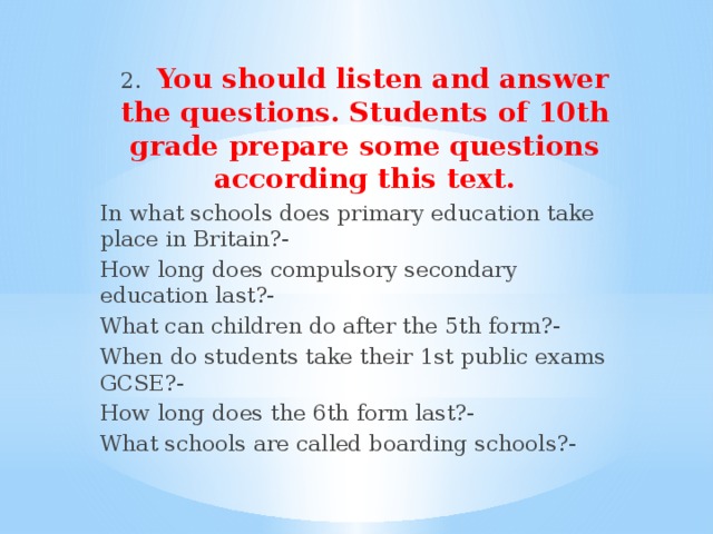 2.  You should listen and answer the questions. Students of 10th grade prepare some questions according this text. In what schools does primary education take place in Britain?- How long does compulsory secondary education last?- What can children do after the 5th form?- When do students take their 1st public exams GCSE?- How long does the 6th form last?- What schools are called boarding schools?-