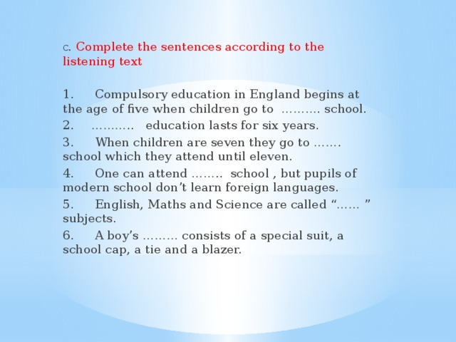 C.  Complete the sentences according to the listening text 1.  Compulsory education in England begins at the age of five when children go to ………. school. 2.  ……….. education lasts for six years. 3.  When children are seven they go to ……. school which they attend until eleven. 4.  One can attend …….. school , but pupils of modern school don’t learn foreign languages. 5.  English, Maths and Science are called “…… ” subjects. 6.  A boy’s ……… consists of a special suit, a school cap, a tie and a blazer.
