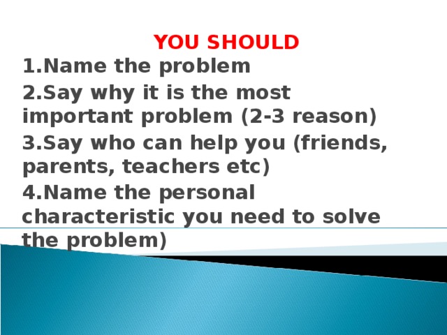YOU SHOULD  1.Name the problem 2.Say why it is the most important problem (2-3 reason) 3.Say who can help you (friends, parents, teachers etc) 4.Name the personal characteristic you need to solve the problem)