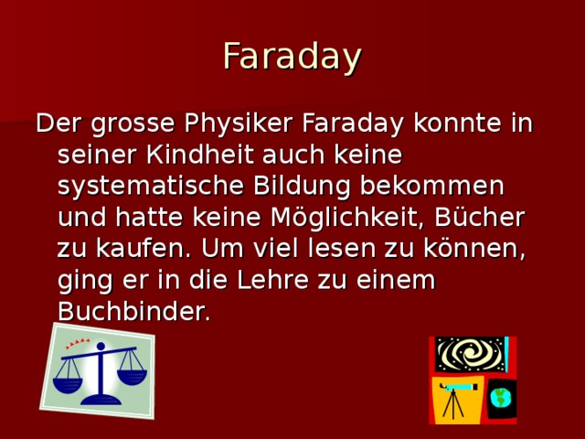 Faraday Der grosse Physiker Faraday konnte in seiner К indheit auch keine systematische Bildung bekommen und hatte keine Möglichkeit, Bücher zu kaufen. Um viel lesen zu können, ging er in die Lehre zu einem Buchbinder.