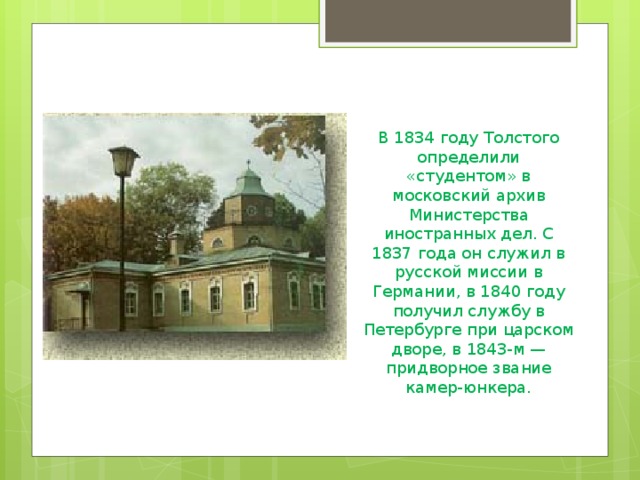 В 1834 году Толстого определили «студентом» в московский архив Министерства иностранных дел. С 1837 года он служил в русской миссии в Германии, в 1840 году получил службу в Петербурге при царском дворе, в 1843-м — придворное звание камер-юнкера.