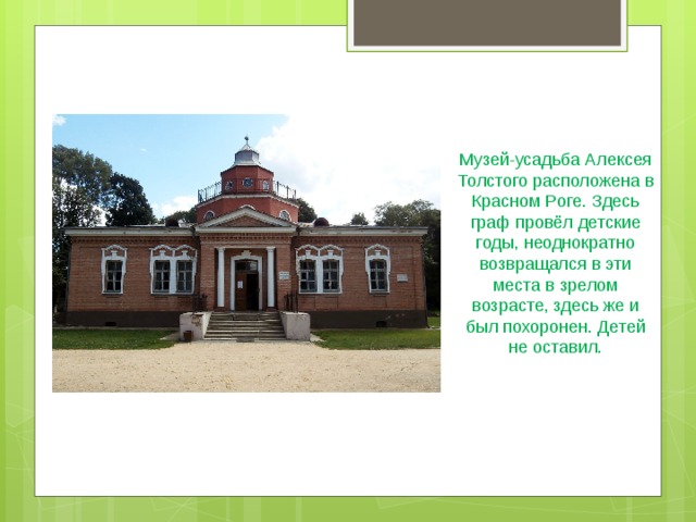 Музей-усадьба Алексея Толстого расположена в Красном Роге. Здесь граф провёл детские годы, неоднократно возвращался в эти места в зрелом возрасте, здесь же и был похоронен. Детей не оставил.