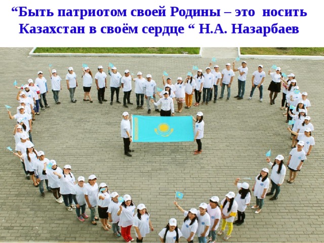“ Быть патриотом своей Родины – это носить Казахстан в своём сердце “ Н.А. Назарбаев