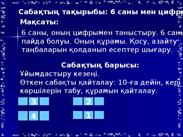 Саба қтың тақырыбы: 6 саны мен цифры Мақсаты: 6 саны, оның цифрымен таныстыру. 6 санының пайда болуы. Оның құрамы. Қосу, азайту таңбаларын қолданып есептер шығару. Сабақтың барысы: Ұйымдастыру кезеңі. Өткен сабақты қайталау: 10-ға дейін, кері санау, көршілерін табу, құрамын қайталау. 2 3 4 1