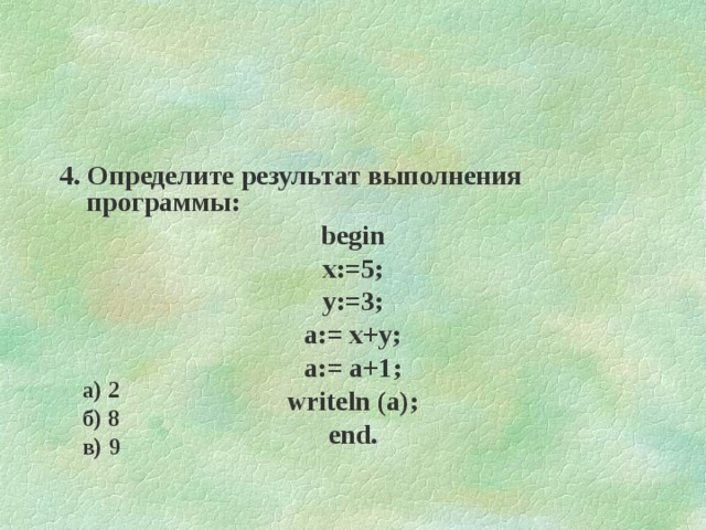 4. Определите результат выполнения программы: begin x:=5; y:=3; a:= x+y; a:= a+1 ; writeln (a); end. а) 2 б) 8 в) 9