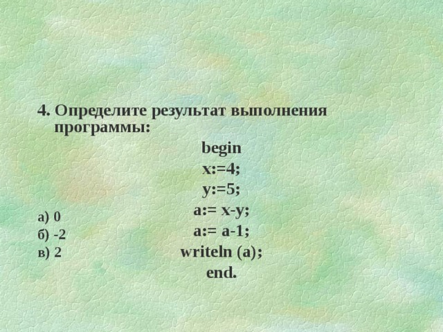4. Определите результат выполнения программы : begin x:=4; y:=5; a:= x-y; a:= a-1 ; writeln (a); end. а) 0 б) -2 в) 2