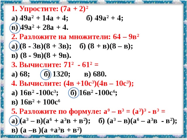 1. Упростите: (7а + 2) 2  а) 49а 2 + 14а + 4; б) 49а 2 + 4; в) 49а 2 + 28а + 4. 2. Разложите на множители: 64 – 9в 2 а) (8 - 3в)(8 + 3в); б) (8 + в)(8 – в); в) (8 - 9в)(8 + 9в). 3. Вычислите: 71 2 - 61 2 = а) 68; б) 1320; в) 680. 4. Вычислите: (4в +10с 3 )(4в – 10с 3 ); а) 16в 2 -100с 3 ; б) 16в 2 -100с 6 ; в) 16в 2 + 100с 6 5. Разложите по формуле: а 9 – в 3 = (а 3 ) 3 - в 3 = а) (а 3 – в)(а 6 + а 3 в + в 2 ); б) (а 3 – в)(а 6 – а 3 в - в 2 ); в) (а –в )(а +а 3 в + в 2 )