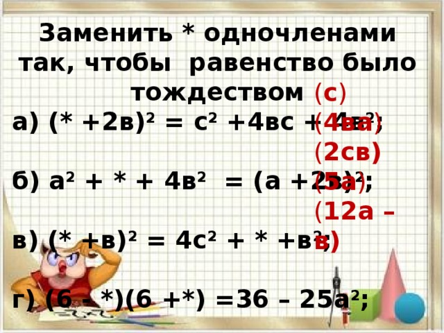 Заменить * одночленами так, чтобы равенство было тождеством а) (* +2в) 2 = с 2 +4вс + 4в 2 ; б) а 2 + * + 4в 2 = (а +2в) 2 ; в) (* +в) 2 = 4с 2 + * +в 2 ; г) (6 - *)(6 +*) =36 – 25а 2 ; д) ( * - *) = 144а 2 -24ав +* ; ( с ) ( 4ва ) ( 2св) ( 5а ) ( 12а – в)