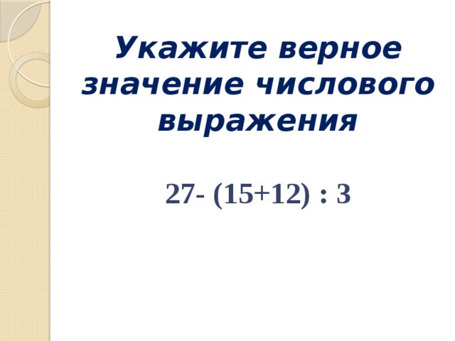 Укажите верное значение числового выражения   27- (15+12) : 3