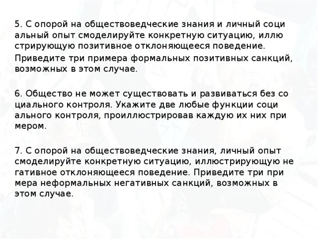 5. С опо­рой на об­ще­ство­вед­че­ские зна­ния и лич­ный со­ци­аль­ный опыт смо­де­ли­руй­те кон­крет­ную си­ту­а­цию, ил­лю­стри­ру­ю­щую по­зи­тив­ное от­кло­ня­ю­ще­е­ся по­ве­де­ние. При­ве­ди­те три при­ме­ра фор­маль­ных по­зи­тив­ных санк­ций, воз­мож­ных в этом слу­чае. 6. Об­ще­ство не может су­ще­ство­вать и раз­ви­вать­ся без со­ци­аль­но­го кон­тро­ля. Ука­жи­те две любые функ­ции со­ци­аль­но­го кон­тро­ля, про­ил­лю­стри­ро­вав каждую их них при­ме­ром. 7. С опо­рой на об­ще­ство­вед­че­ские зна­ния, лич­ный опыт смо­де­ли­руй­те кон­крет­ную си­ту­а­цию, ил­лю­стри­ру­ю­щую не­га­тив­ное от­кло­ня­ю­ще­е­ся по­ве­де­ние. При­ве­ди­те три при­ме­ра не­фор­маль­ных не­га­тив­ных санк­ций, воз­мож­ных в этом слу­чае.