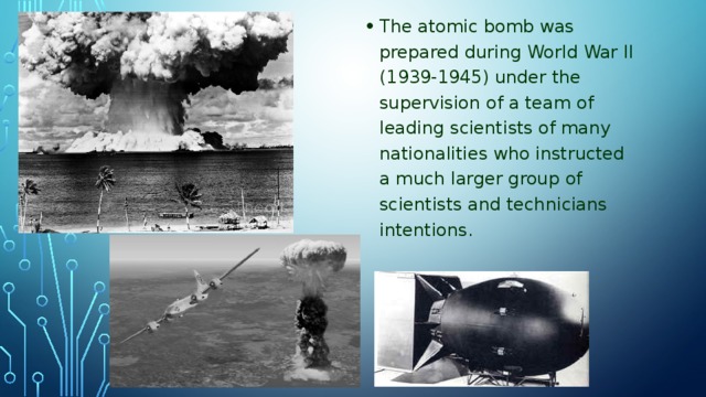 The atomic bomb was prepared during World War II (1939-1945) under the supervision of a team of leading scientists of many nationalities who instructed a much larger group of scientists and technicians intentions.