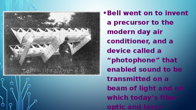 Bell went on to invent a precursor to the modern day air conditioner, and a device called a “photophone” that enabled sound to be transmitted on a beam of light and on which today’s fiber optic and laser communication systems are based.