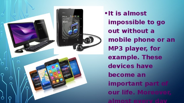 It is almost impossible to go out without a mobile phone or an MP3 player, for example. These devices have become an important part of our life. Moreover, almost every day either a new technology is being invented or an old one is being improved.